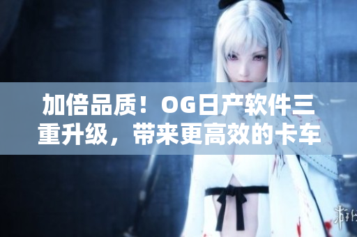 加倍品质！OG日产软件三重升级，带来更高效的卡车运输方案