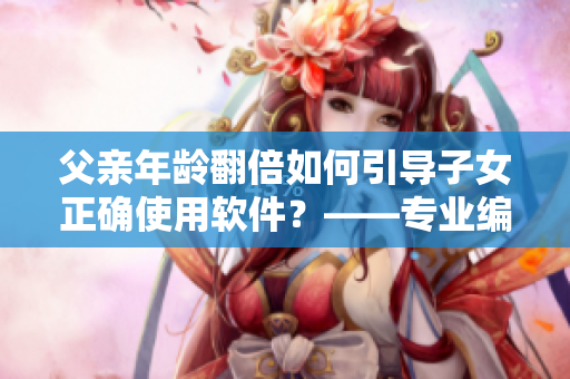父亲年龄翻倍如何引导子女正确使用软件？——专业编辑教育方案