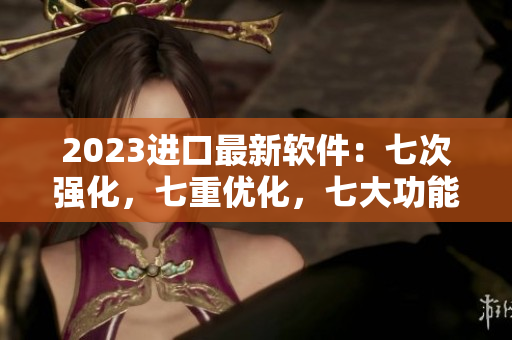 2023进口最新软件：七次强化，七重优化，七大功能惊艳登场