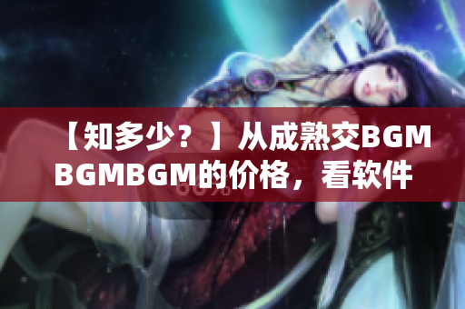 【知多少？】从成熟交BGMBGMBGM的价格，看软件行业未来走向