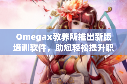 Omegax教养所推出新版培训软件，助您轻松提升职场竞争力！