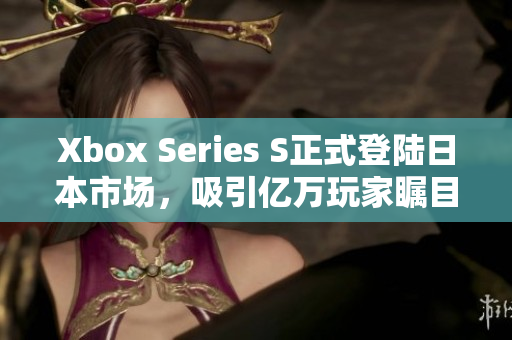 Xbox Series S正式登陆日本市场，吸引亿万玩家瞩目