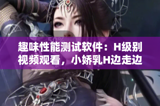 趣味性能测试软件：H级别视频观看，小娇乳H边走边欢公咬新体验