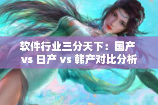 软件行业三分天下：国产 vs 日产 vs 韩产对比分析