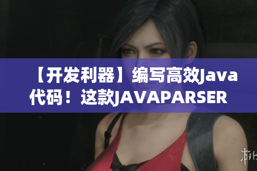 【开发利器】编写高效Java代码！这款JAVAPARSER能做到！