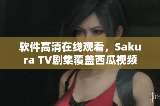 软件高清在线观看，Sakura TV剧集覆盖西瓜视频