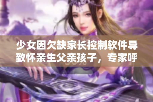 少女因欠缺家长控制软件导致怀亲生父亲孩子，专家呼吁完善家庭监管程序