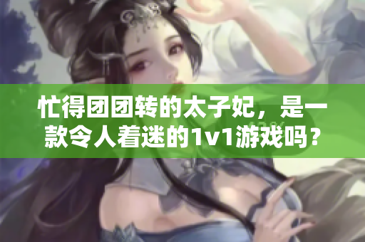 忙得团团转的太子妃，是一款令人着迷的1v1游戏吗？