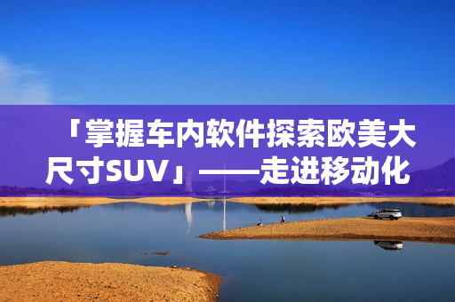 「掌握车内软件探索欧美大尺寸SUV」——走进移动化交通的未来