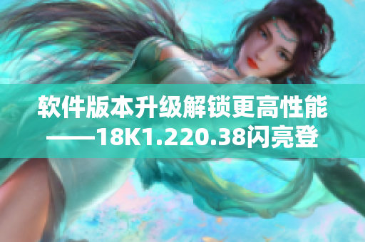 软件版本升级解锁更高性能——18K1.220.38闪亮登场！