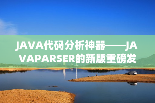 JAVA代码分析神器——JAVAPARSER的新版重磅发布！