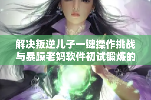解决叛逆儿子一键操作挑战与暴躁老妈软件初试锻炼的办法
