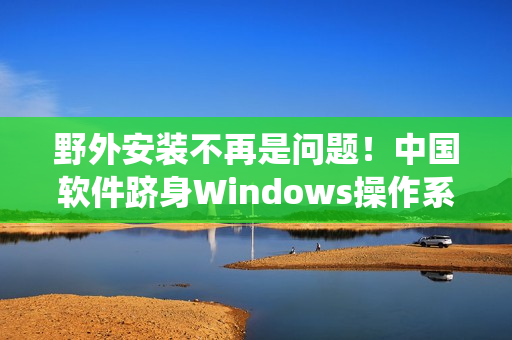 野外安装不再是问题！中国软件跻身Windows操作系统核心