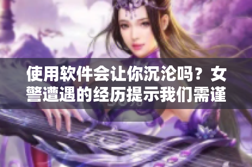 使用软件会让你沉沦吗？女警遭遇的经历提示我们需谨慎使用软件