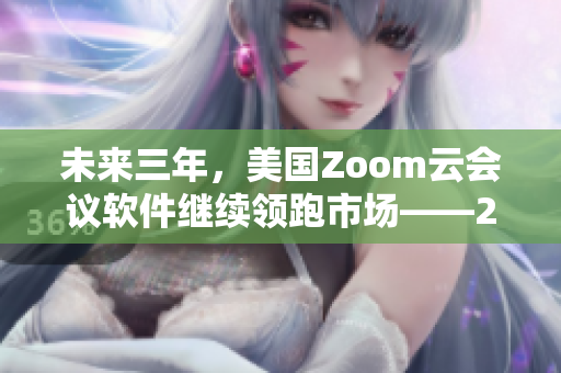 未来三年，美国Zoom云会议软件继续领跑市场——2023前瞻