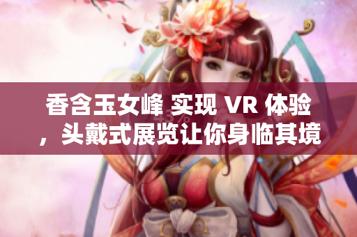 香含玉女峰 实现 VR 体验，头戴式展览让你身临其境