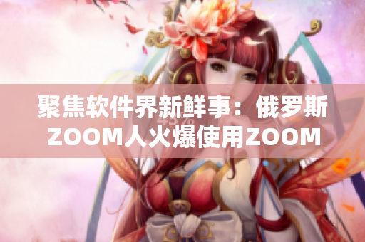 聚焦软件界新鲜事：俄罗斯ZOOM人火爆使用ZOOM助力企业办公