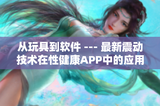 从玩具到软件 --- 最新震动技术在性健康APP中的应用探讨