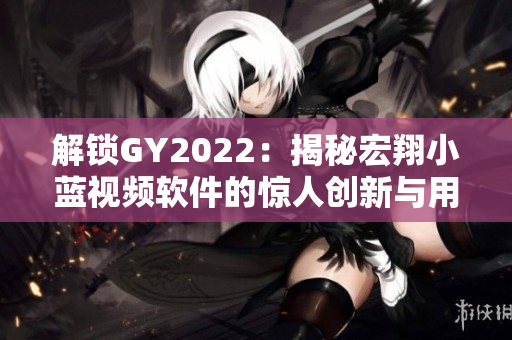 解锁GY2022：揭秘宏翔小蓝视频软件的惊人创新与用户口碑