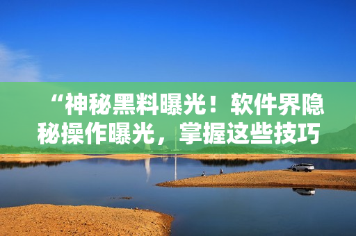 “神秘黑料曝光！软件界隐秘操作曝光，掌握这些技巧成为编辑必须！”