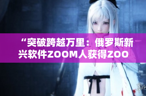 “突破跨越万里：俄罗斯新兴软件ZOOM人获得ZOOM成功集成”