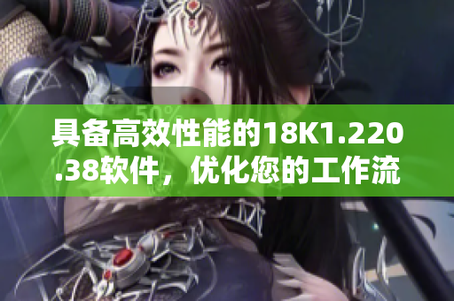 具备高效性能的18K1.220.38软件，优化您的工作流程！