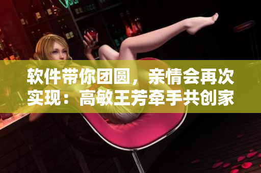 软件带你团圆，亲情会再次实现：高敏王芳牵手共创家庭亲情软件