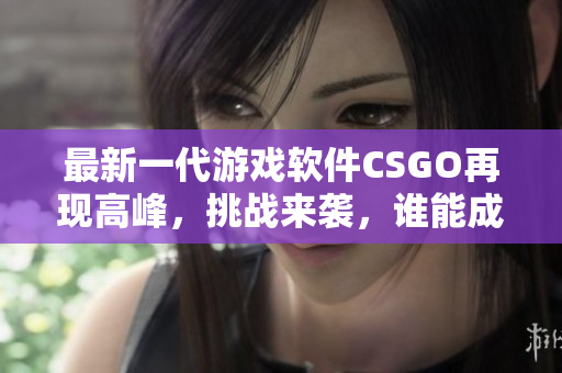 最新一代游戏软件CSGO再现高峰，挑战来袭，谁能成为无敌王者？