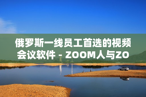 俄罗斯一线员工首选的视频会议软件 - ZOOM人与ZOOM