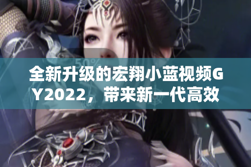 全新升级的宏翔小蓝视频GY2022，带来新一代高效视频编辑体验