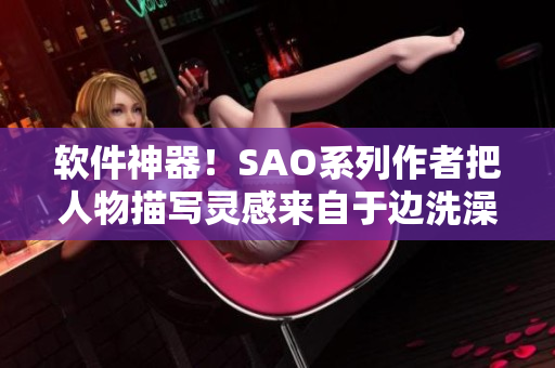 软件神器！SAO系列作者把人物描写灵感来自于边洗澡边创造软件？