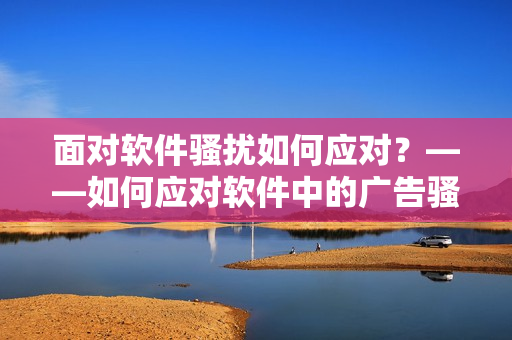 面对软件骚扰如何应对？——如何应对软件中的广告骚扰？