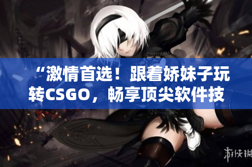 “激情首选！跟着娇妹子玩转CSGO，畅享顶尖软件技术”