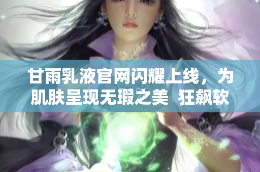 甘雨乳液官网闪耀上线，为肌肤呈现无瑕之美  狂飙软件