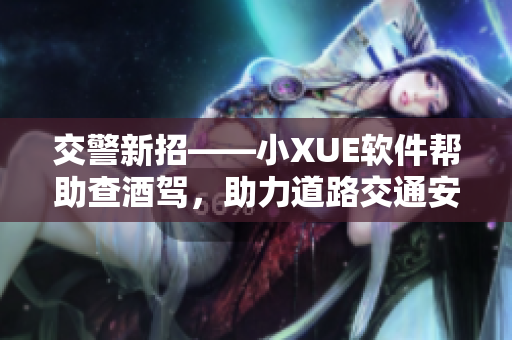 交警新招——小XUE软件帮助查酒驾，助力道路交通安全！