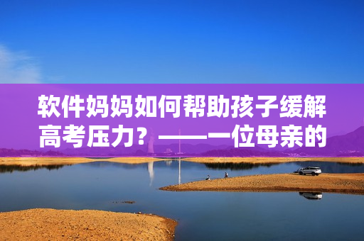 软件妈妈如何帮助孩子缓解高考压力？——一位母亲的故事