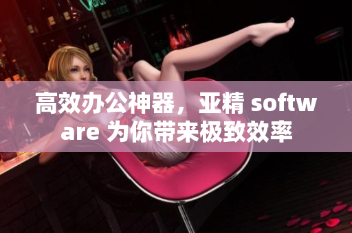 高效办公神器，亚精 software 为你带来极致效率