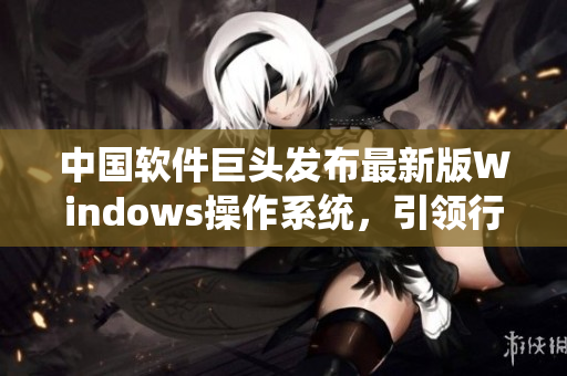 中国软件巨头发布最新版Windows操作系统，引领行业升级潮流