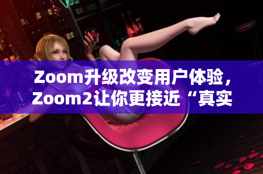 Zoom升级改变用户体验，Zoom2让你更接近“真实”会议体验