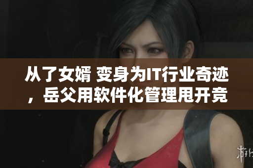 从了女婿 变身为IT行业奇迹，岳父用软件化管理甩开竞争对手