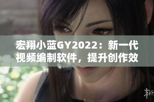 宏翔小蓝GY2022：新一代视频编制软件，提升创作效率与质量