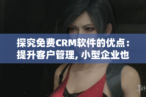 探究免费CRM软件的优点：提升客户管理, 小型企业也能享受