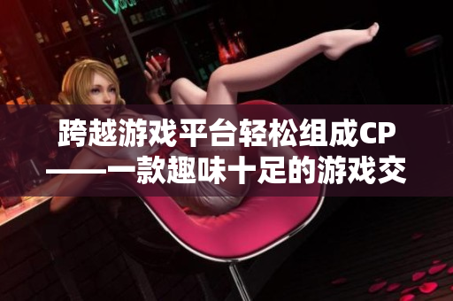 跨越游戏平台轻松组成CP——一款趣味十足的游戏交友软件推荐