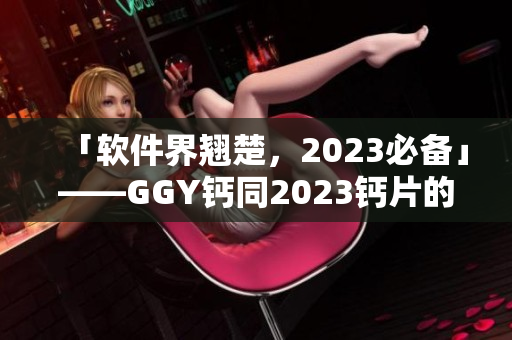 「软件界翘楚，2023必备」——GGY钙同2023钙片的软件应用剖析