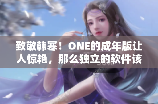 致敬韩寒！ONE的成年版让人惊艳，那么独立的软件该如何下载？ 