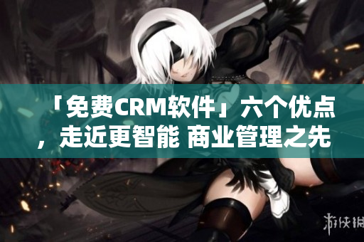 「免费CRM软件」六个优点，走近更智能 商业管理之先