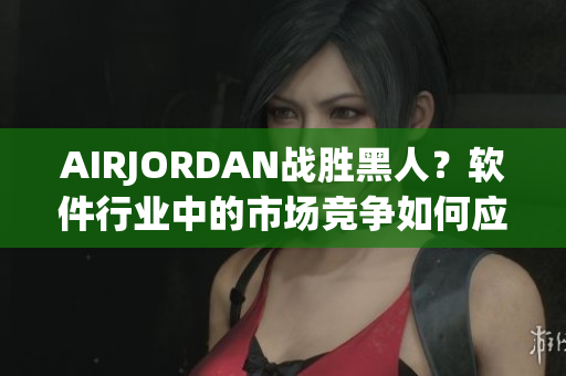 AIRJORDAN战胜黑人？软件行业中的市场竞争如何应对多方挑战