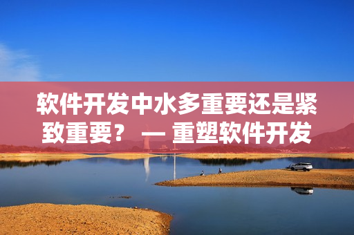 软件开发中水多重要还是紧致重要？ — 重塑软件开发流程的关键选择