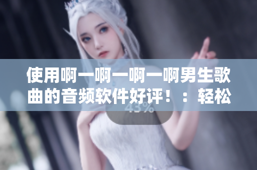 使用啊一啊一啊一啊男生歌曲的音频软件好评！：轻松制作个人音乐作品