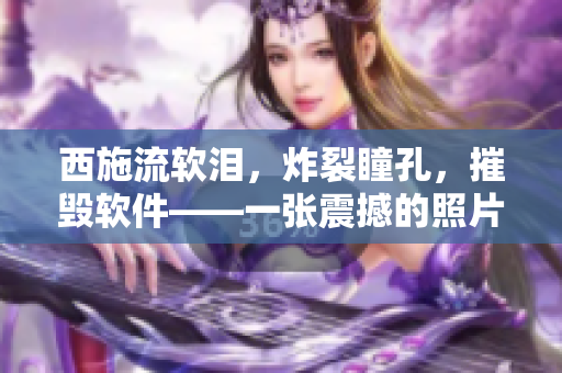 西施流软泪，炸裂瞳孔，摧毁软件——一张震撼的照片带来的思考